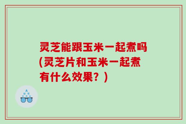灵芝能跟玉米一起煮吗(灵芝片和玉米一起煮有什么效果?) 灵芝能跟玉米一起煮吗(灵芝片和玉米一起煮有什么效果?)