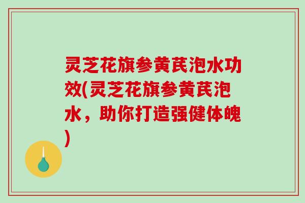 灵芝花旗参黄芪泡水功效(灵芝花旗参黄芪泡水,助你打造强健体魄) 灵芝花旗参黄芪泡水功效(灵芝花旗参黄芪泡水,助你打造强健体魄)