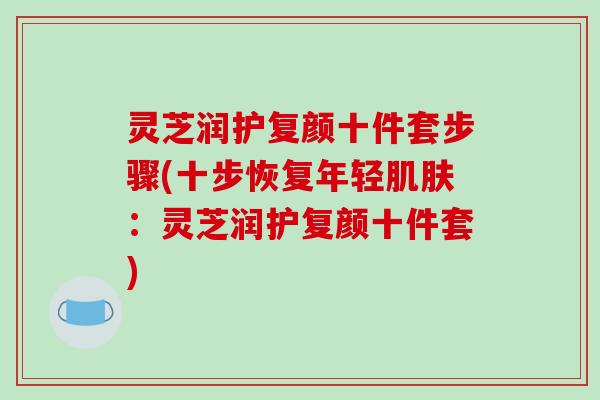 灵芝润护复颜十件套步骤(十步恢复年轻肌肤：灵芝润护复颜十件套)