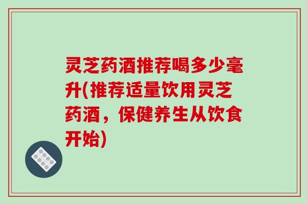 灵芝药酒推荐喝多少毫升(推荐适量饮用灵芝药酒，保健养生从饮食开始)