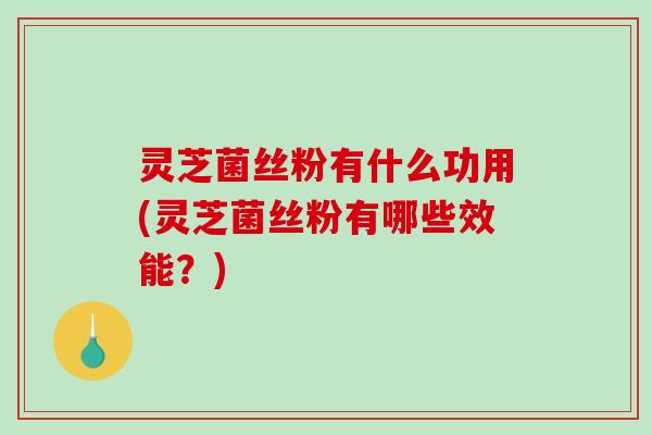 灵芝菌丝粉有什么功用(灵芝菌丝粉有哪些效能？)