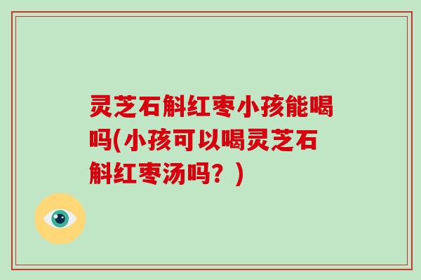 灵芝石斛红枣小孩能喝吗(小孩可以喝灵芝石斛红枣汤吗?) 灵芝石斛红枣小孩能喝吗(小孩可以喝灵芝石斛红枣汤吗?)