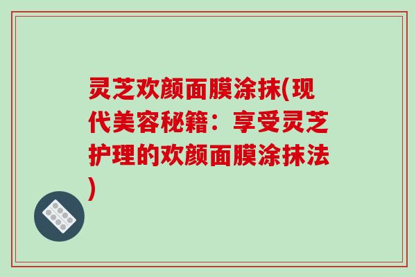 灵芝欢颜面膜涂抹(现代美容秘籍:享受灵芝护理的欢颜面膜涂抹法) 灵芝欢颜面膜涂抹(现代美容秘籍:享受灵芝护理的欢颜面膜涂抹法)