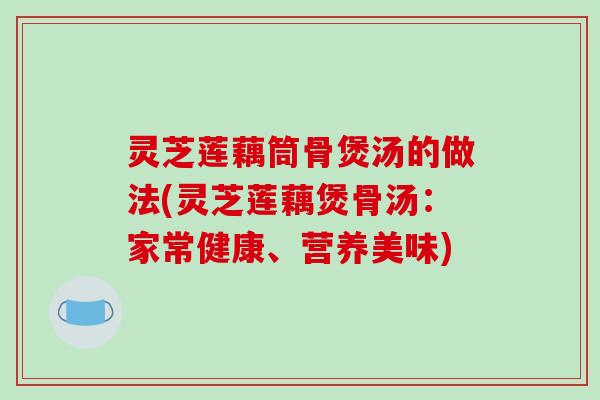 灵芝莲藕筒骨煲汤的做法(灵芝莲藕煲骨汤:家常健康、营养美味) 灵芝莲藕筒骨煲汤的做法(灵芝莲藕煲骨汤:家常健康、营养美味)