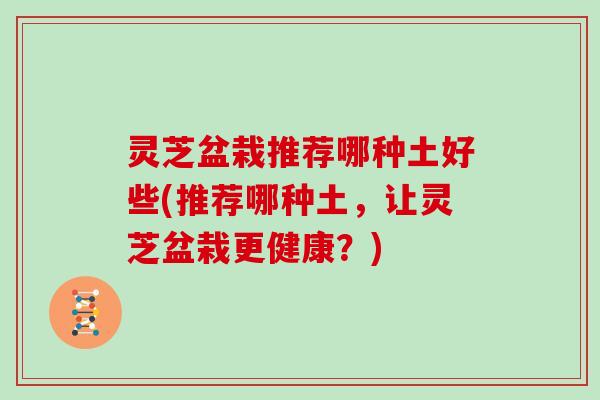 灵芝盆栽推荐哪种土好些(推荐哪种土，让灵芝盆栽更健康？)