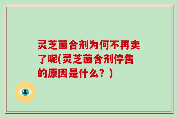 灵芝菌合剂为何不再卖了呢(灵芝菌合剂停售的原因是什么?) 灵芝菌合剂为何不再卖了呢(灵芝菌合剂停售的原因是什么?)