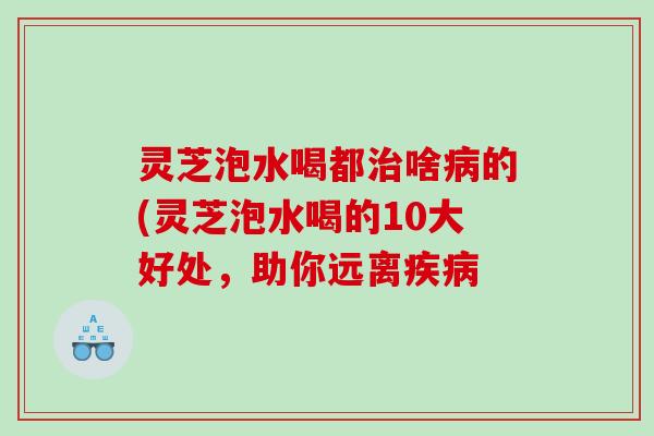 灵芝泡水喝都啥的(灵芝泡水喝的10大好处,助你远离 灵芝泡水喝都啥的(灵芝泡水喝的10大好处,助你远离