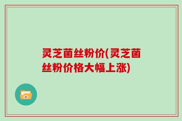 灵芝菌丝粉价(灵芝菌丝粉价格大幅上涨) 灵芝菌丝粉价(灵芝菌丝粉价格大幅上涨)