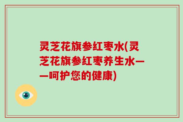 灵芝花旗参红枣水(灵芝花旗参红枣养生水——呵护您的健康) 灵芝花旗参红枣水(灵芝花旗参红枣养生水——呵护您的健康)
