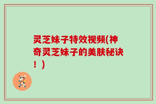灵芝妹子特效视频(神奇灵芝妹子的美肤秘诀!) 灵芝妹子特效视频(神奇灵芝妹子的美肤秘诀!)