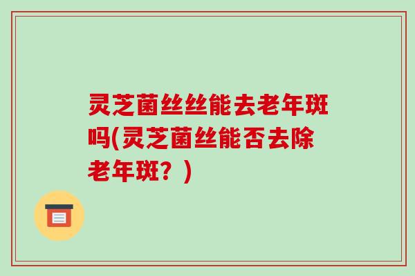 灵芝菌丝丝能去老年斑吗(灵芝菌丝能否去除老年斑?) 灵芝菌丝丝能去老年斑吗(灵芝菌丝能否去除老年斑?)