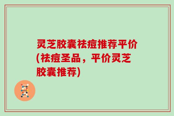 灵芝胶囊祛痘推荐平价(祛痘圣品，平价灵芝胶囊推荐)