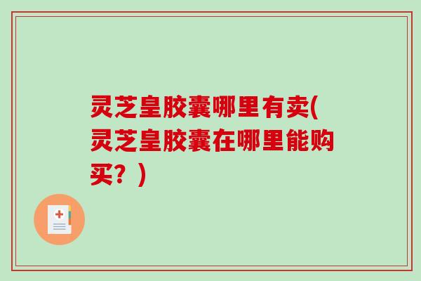灵芝皇胶囊哪里有卖(灵芝皇胶囊在哪里能购买？)