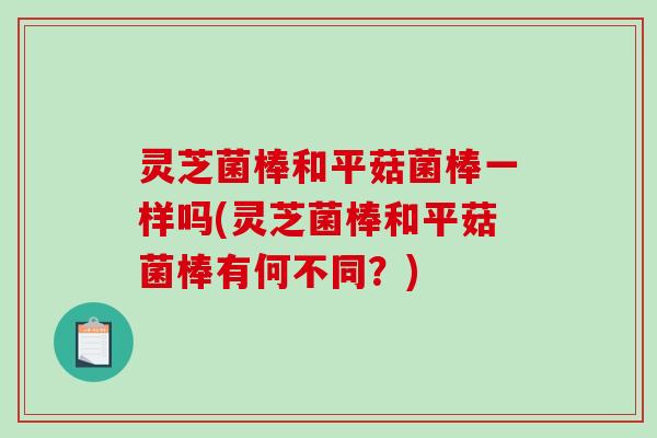 灵芝菌棒和平菇菌棒一样吗(灵芝菌棒和平菇菌棒有何不同？)
