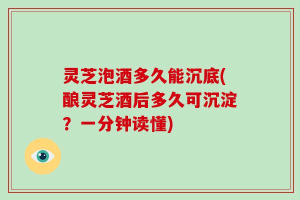 灵芝泡酒多久能沉底(酿灵芝酒后多久可沉淀？一分钟读懂)