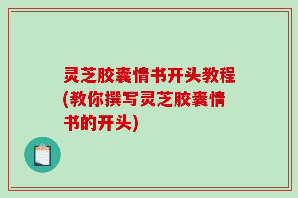 灵芝胶囊情书开头教程(教你撰写灵芝胶囊情书的开头) 灵芝胶囊情书开头教程(教你撰写灵芝胶囊情书的开头)