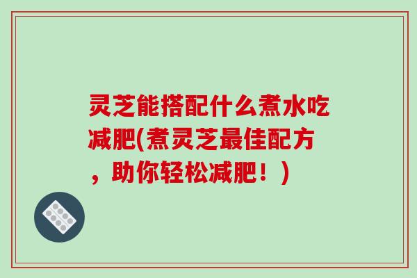 灵芝能搭配什么煮水吃减肥(煮灵芝最佳配方，助你轻松减肥！)