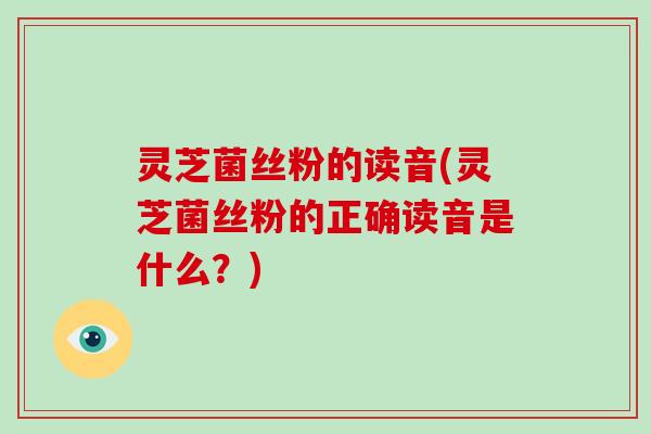灵芝菌丝粉的读音(灵芝菌丝粉的正确读音是什么？)