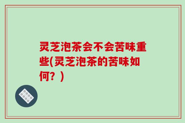 灵芝泡茶会不会苦味重些(灵芝泡茶的苦味如何?) 灵芝泡茶会不会苦味重些(灵芝泡茶的苦味如何?)