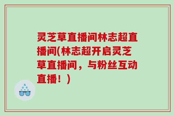 灵芝草直播间林志超直播间(林志超开启灵芝草直播间,与粉丝互动直播!) 灵芝草直播间林志超直播间(林志超开启灵芝草直播间,与粉丝互动直播!)