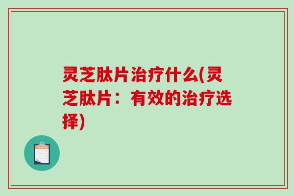 灵芝肽片治疗什么(灵芝肽片：有效的治疗选择)