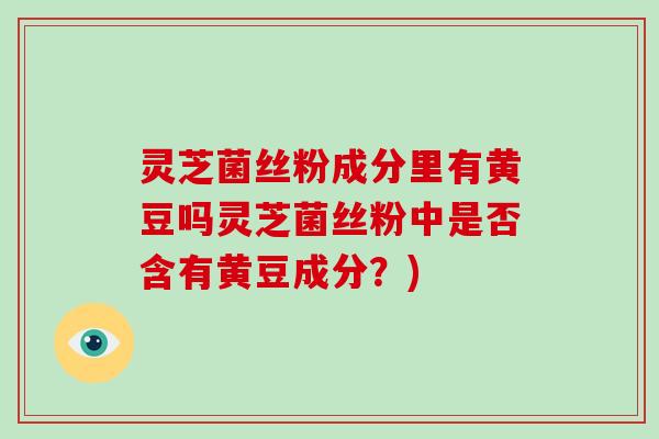灵芝菌丝粉成分里有黄豆吗灵芝菌丝粉中是否含有黄豆成分?) 灵芝菌丝粉成分里有黄豆吗灵芝菌丝粉中是否含有黄豆成分?)