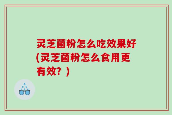 灵芝菌粉怎么吃效果好(灵芝菌粉怎么食用更有效？)