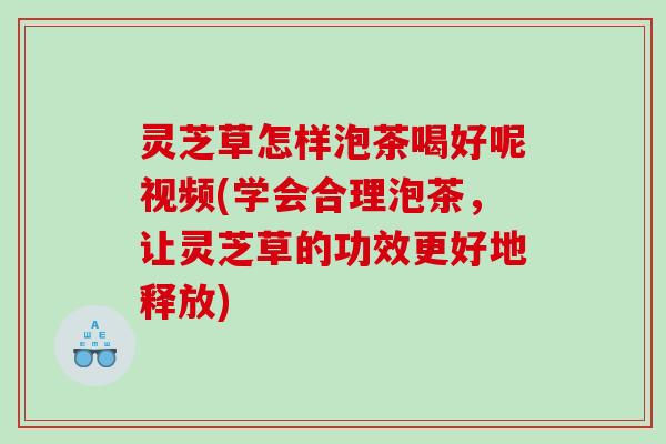 灵芝草怎样泡茶喝好呢视频(学会合理泡茶，让灵芝草的功效更好地释放)