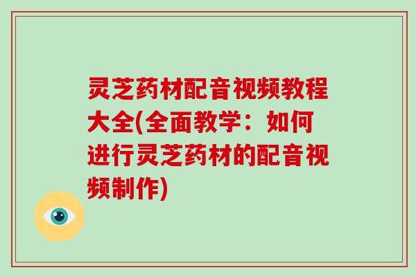 灵芝药材配音视频教程大全(全面教学：如何进行灵芝药材的配音视频制作)