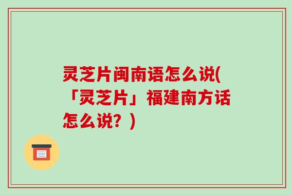 灵芝片闽南语怎么说(「灵芝片」福建南方话怎么说？)