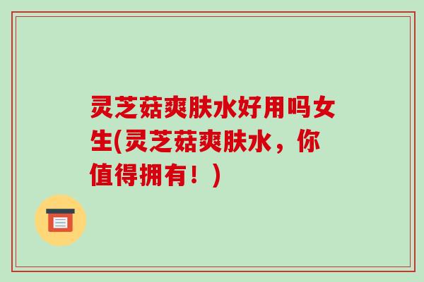 灵芝菇爽肤水好用吗女生(灵芝菇爽肤水，你值得拥有！)