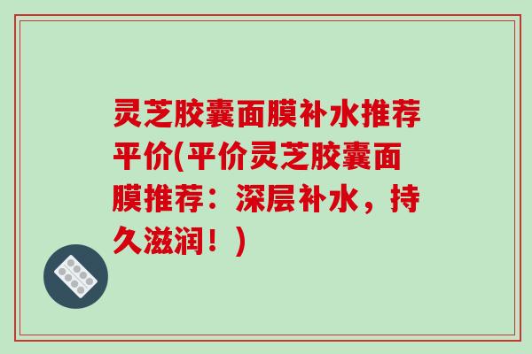 灵芝胶囊面膜补水推荐平价(平价灵芝胶囊面膜推荐:深层补水,持久滋润!) 灵芝胶囊面膜补水推荐平价(平价灵芝胶囊面膜推荐:深层补水,持久滋润!)