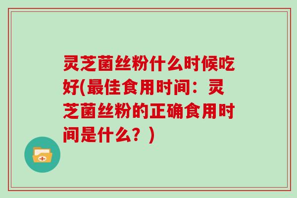 灵芝菌丝粉什么时候吃好(最佳食用时间：灵芝菌丝粉的正确食用时间是什么？)