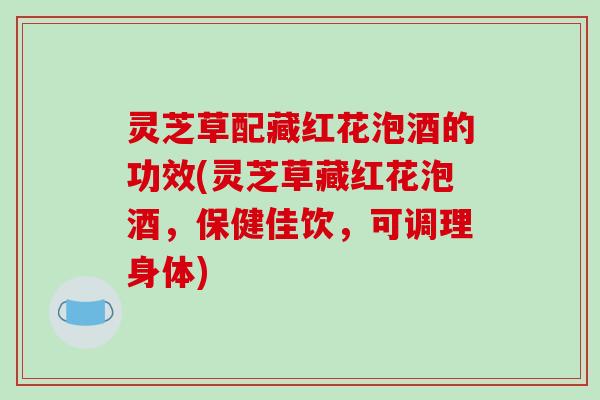 灵芝草配藏红花泡酒的功效(灵芝草藏红花泡酒,保健佳饮,可调理身体) 灵芝草配藏红花泡酒的功效(灵芝草藏红花泡酒,保健佳饮,可调理身体)