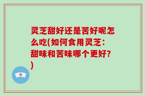 灵芝甜好还是苦好呢怎么吃(如何食用灵芝：甜味和苦味哪个更好？)