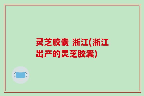 灵芝胶囊 浙江(浙江出产的灵芝胶囊)