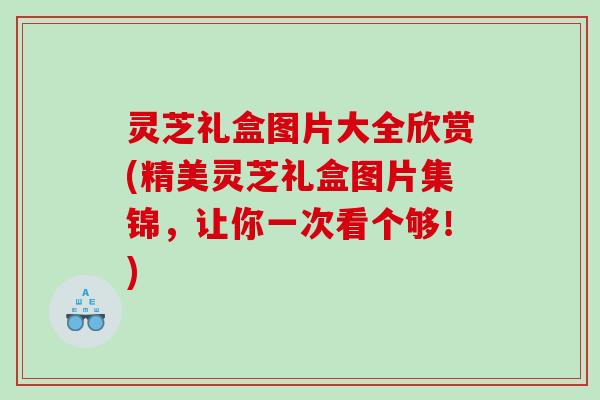 灵芝礼盒图片大全欣赏(精美灵芝礼盒图片集锦,让你一次看个够!) 灵芝礼盒图片大全欣赏(精美灵芝礼盒图片集锦,让你一次看个够!)