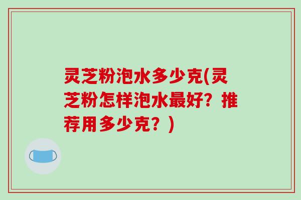 灵芝粉泡水多少克(灵芝粉怎样泡水最好？推荐用多少克？)