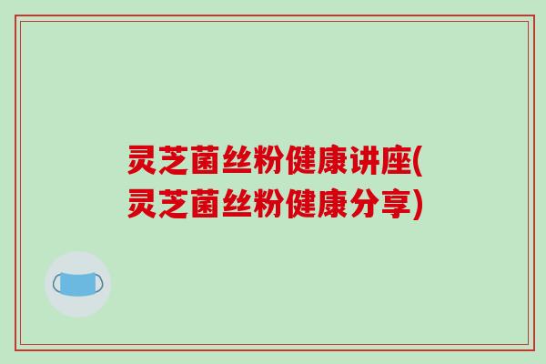 灵芝菌丝粉健康讲座(灵芝菌丝粉健康分享)