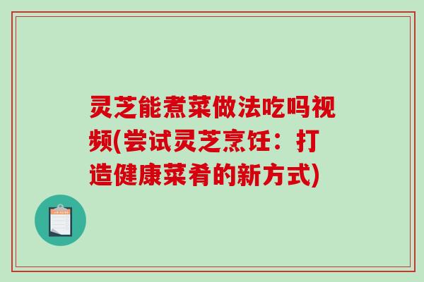 灵芝能煮菜做法吃吗视频(尝试灵芝烹饪：打造健康菜肴的新方式)