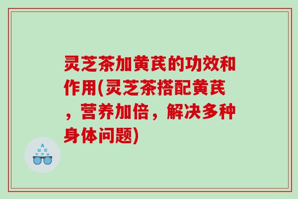 灵芝茶加黄芪的功效和作用(灵芝茶搭配黄芪，营养加倍，解决多种身体问题)