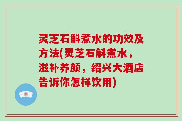灵芝石斛煮水的功效及方法(灵芝石斛煮水,滋补养颜,绍兴大酒店告诉你怎样饮用) 灵芝石斛煮水的功效及方法(灵芝石斛煮水,滋补养颜,绍兴大酒店告诉你怎样饮用)