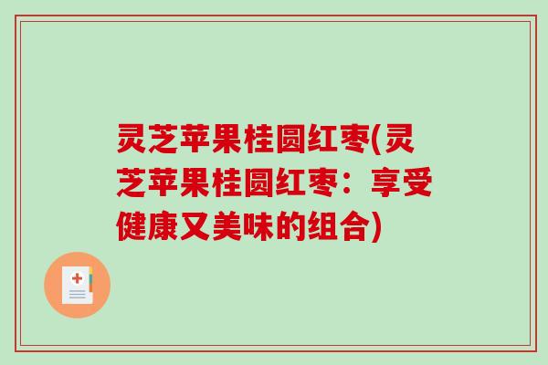 灵芝苹果桂圆红枣(灵芝苹果桂圆红枣:享受健康又美味的组合) 灵芝苹果桂圆红枣(灵芝苹果桂圆红枣:享受健康又美味的组合)
