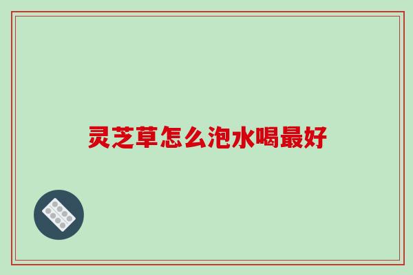 灵芝草怎么泡水喝好 灵芝草怎么泡水喝好