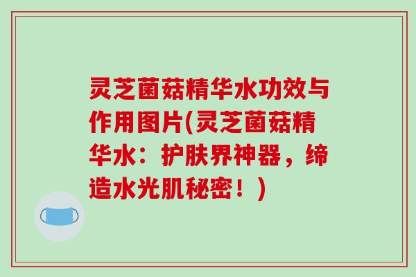灵芝菌菇精华水功效与作用图片(灵芝菌菇精华水:护肤界神器,缔造水光肌秘密!) 灵芝菌菇精华水功效与作用图片(灵芝菌菇精华水:护肤界神器,缔造水光肌秘密!)