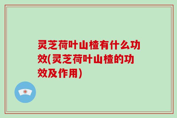 灵芝荷叶山楂有什么功效(灵芝荷叶山楂的功效及作用) 灵芝荷叶山楂有什么功效(灵芝荷叶山楂的功效及作用)
