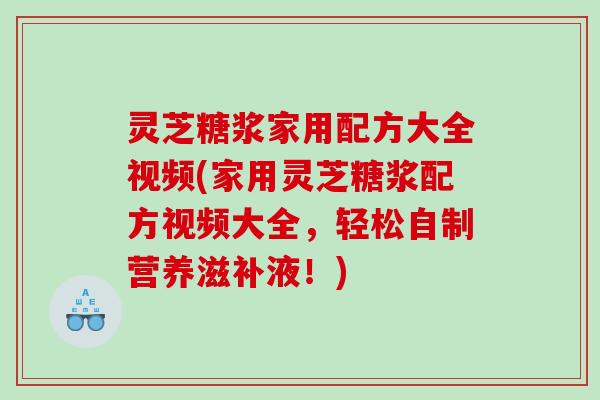 灵芝糖浆家用配方大全视频(家用灵芝糖浆配方视频大全，轻松自制营养滋补液！)