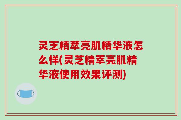 灵芝精萃亮肌精华液怎么样(灵芝精萃亮肌精华液使用效果评测) 灵芝精萃亮肌精华液怎么样(灵芝精萃亮肌精华液使用效果评测)