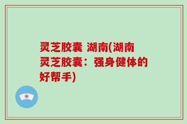 灵芝胶囊 湖南(湖南灵芝胶囊:强身健体的好帮手) 灵芝胶囊 湖南(湖南灵芝胶囊:强身健体的好帮手)