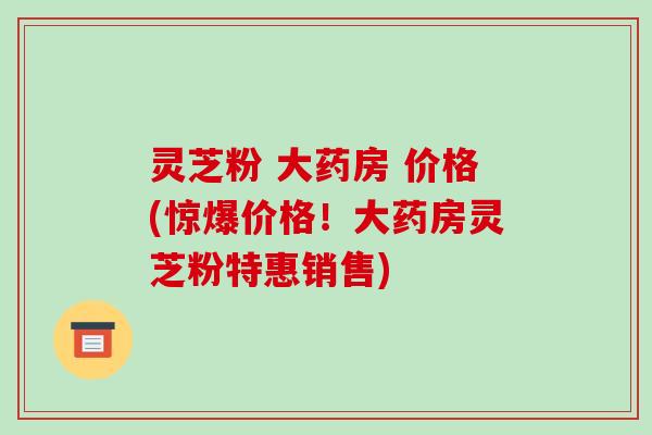灵芝粉 大药房 价格(惊爆价格!大药房灵芝粉特惠销售) 灵芝粉 大药房 价格(惊爆价格!大药房灵芝粉特惠销售)